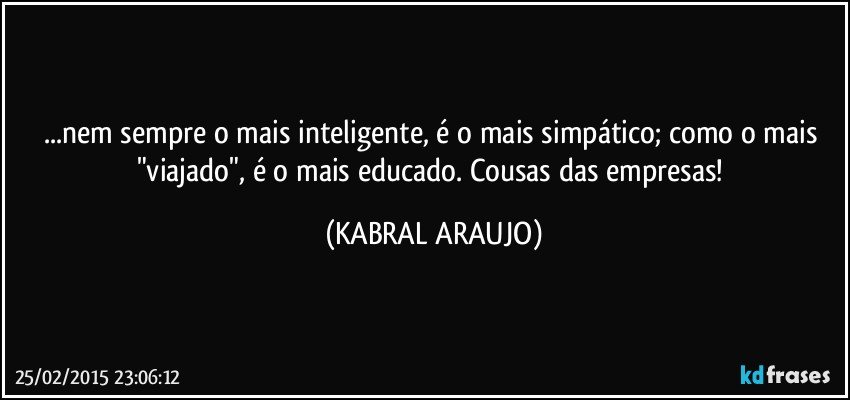 ...nem sempre o mais inteligente, é o mais simpático; como o mais "viajado", é o mais educado.  Cousas das empresas! (KABRAL ARAUJO)