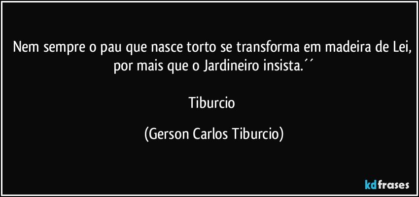 Nem sempre o pau que nasce torto se transforma em madeira de Lei, por mais que o Jardineiro insista.´´

Tiburcio (Gerson Carlos Tiburcio)