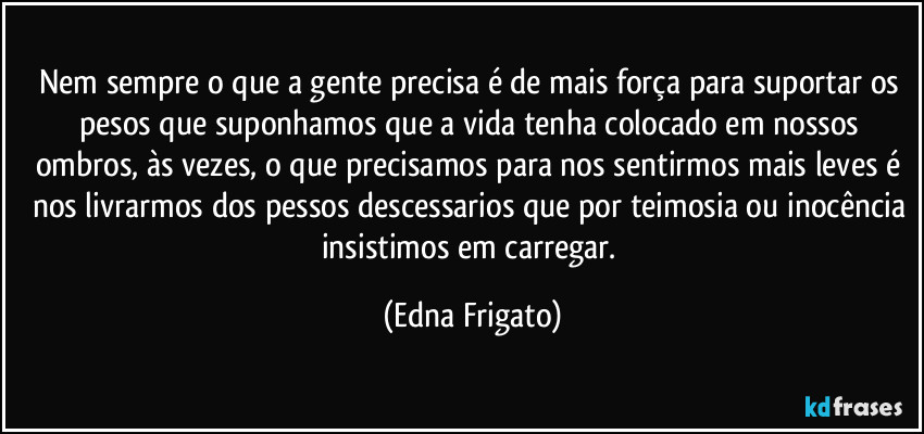 Nem sempre o que a gente precisa é de mais força para suportar os pesos que suponhamos que a vida tenha colocado em nossos ombros, às vezes, o que precisamos para nos sentirmos mais leves é nos livrarmos dos pessos descessarios que por teimosia ou inocência insistimos em carregar. (Edna Frigato)