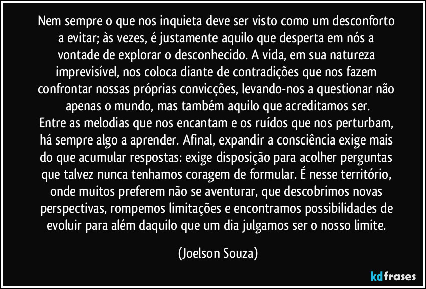 Nem sempre o que nos inquieta deve ser visto como um desconforto a evitar; às vezes, é justamente aquilo que desperta em nós a vontade de explorar o desconhecido. A vida, em sua natureza imprevisível, nos coloca diante de contradições que nos fazem confrontar nossas próprias convicções, levando-nos a questionar não apenas o mundo, mas também aquilo que acreditamos ser.
Entre as melodias que nos encantam e os ruídos que nos perturbam, há sempre algo a aprender. Afinal, expandir a consciência exige mais do que acumular respostas: exige disposição para acolher perguntas que talvez nunca tenhamos coragem de formular. É nesse território, onde muitos preferem não se aventurar, que descobrimos novas perspectivas, rompemos limitações e encontramos possibilidades de evoluir para além daquilo que um dia julgamos ser o nosso limite. (Joelson Souza)