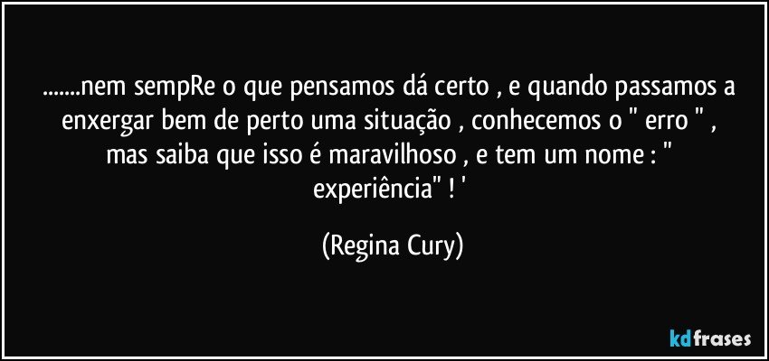 ...nem sempRe o que pensamos dá   certo , e  quando passamos a enxergar   bem de perto  uma situação , conhecemos  o " erro " ,  mas  saiba que isso  é maravilhoso , e tem  um nome :   " experiência"  ! ' (Regina Cury)