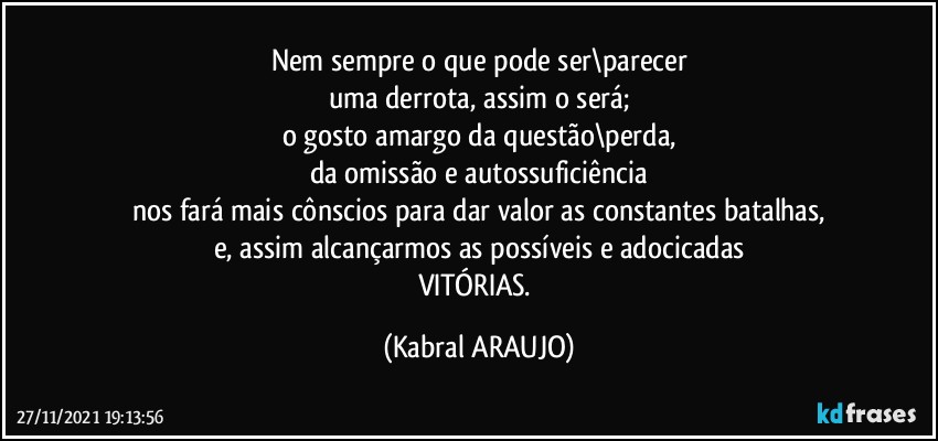 Nem sempre o que pode ser\parecer
uma derrota, assim o será;
o gosto amargo da questão\perda,
da omissão e autossuficiência
nos fará mais cônscios para dar valor as constantes batalhas,
e, assim alcançarmos as possíveis e adocicadas
VITÓRIAS. (KABRAL ARAUJO)