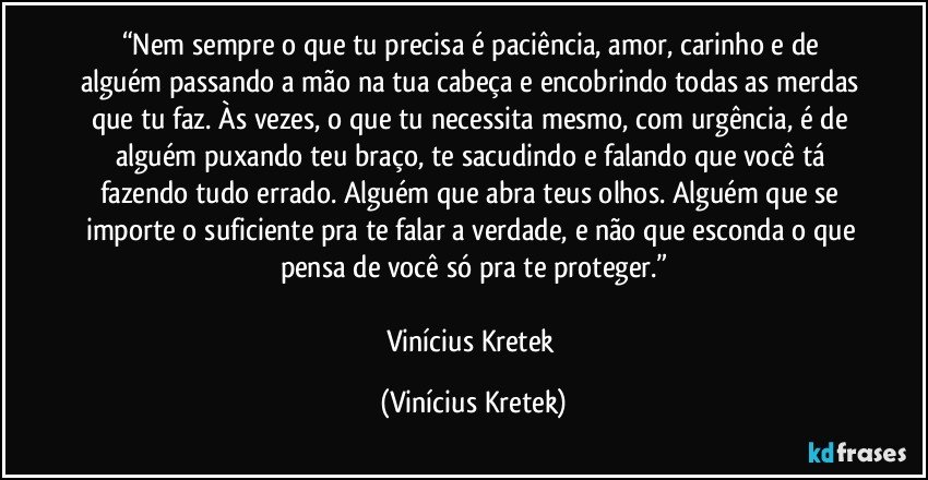 “Nem sempre o que tu precisa é paciência, amor, carinho e de alguém passando a mão na tua cabeça e encobrindo todas as merdas que tu faz. Às vezes, o que tu necessita mesmo, com urgência, é de alguém puxando teu braço, te sacudindo e falando que você tá fazendo tudo errado. Alguém que abra teus olhos. Alguém que se importe o suficiente pra te falar a verdade, e não que esconda o que pensa de você só pra te proteger.”

Vinícius Kretek (Vinícius Kretek)