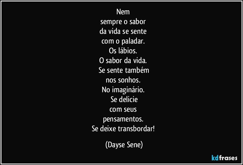 Nem 
sempre o sabor 
da vida se sente 
com o paladar. 
Os lábios. 
O sabor da vida. 
Se sente também
nos sonhos. 
No imaginário. 
Se delicie
com seus 
pensamentos. 
Se deixe transbordar! (Dayse Sene)