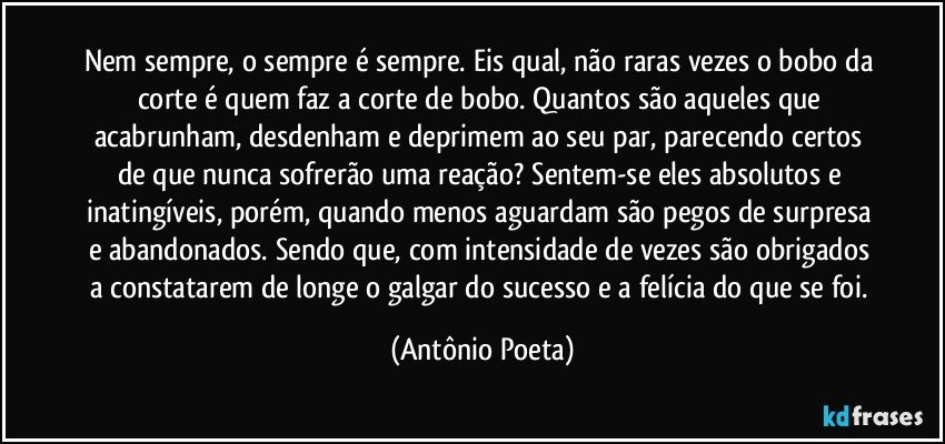 Nem sempre, o sempre é sempre. Eis qual, não raras vezes o bobo da corte é quem faz a corte de bobo. Quantos são aqueles que acabrunham, desdenham e deprimem ao seu par, parecendo certos de que nunca sofrerão uma reação? Sentem-se eles absolutos e inatingíveis, porém, quando menos aguardam são pegos de surpresa e abandonados. Sendo que, com intensidade de vezes são obrigados a constatarem de longe o galgar do sucesso e a felícia do que se foi. (Antônio Poeta)