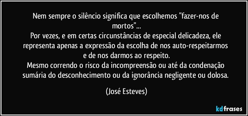 Nem sempre o silêncio significa que escolhemos "fazer-nos de mortos"...
Por vezes, e em certas circunstâncias de especial delicadeza, ele representa apenas a expressão da escolha de nos auto-respeitarmos e de nos darmos ao respeito.
Mesmo correndo o risco da incompreensão ou até da condenação sumária do desconhecimento ou da ignorância negligente ou dolosa. (José Esteves)