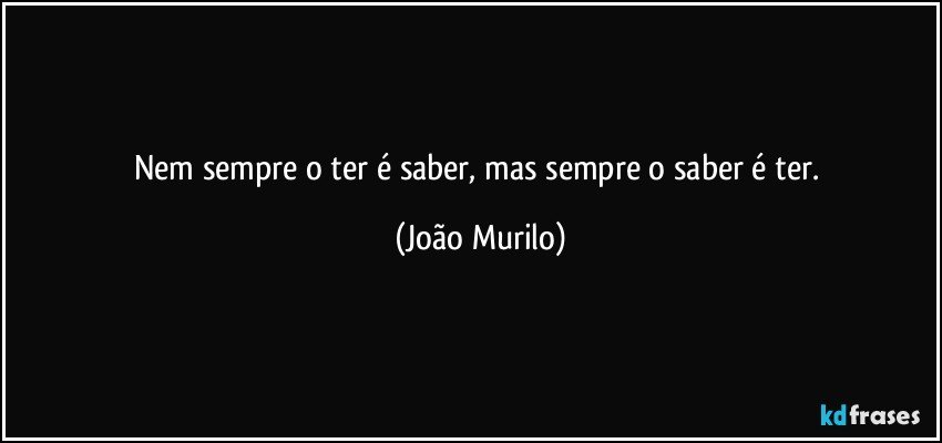 Nem sempre o ter é saber, mas sempre o saber é ter. (João Murilo)