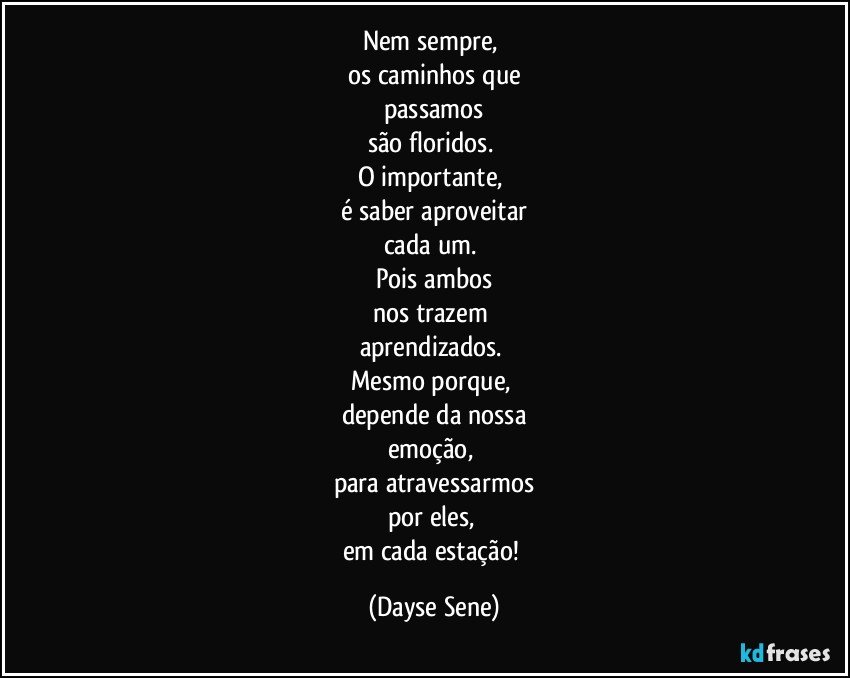 Nem sempre, 
os caminhos que
passamos
são floridos. 
O importante, 
é saber aproveitar
cada um. 
Pois ambos
nos trazem 
aprendizados. 
Mesmo porque, 
depende da nossa
emoção, 
para atravessarmos
por eles, 
em cada estação! (Dayse Sene)