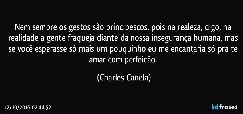 Nem sempre os gestos são principescos, pois na realeza, digo, na realidade a gente fraqueja diante da nossa insegurança humana, mas se você esperasse só mais um pouquinho eu me encantaria só pra te amar com perfeição. (Charles Canela)