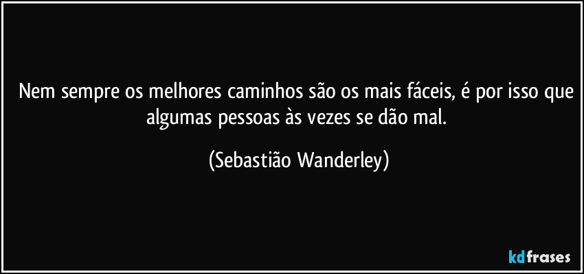 Nem sempre os melhores caminhos são os mais fáceis, é por isso que algumas pessoas às vezes se dão mal. (Sebastião Wanderley)