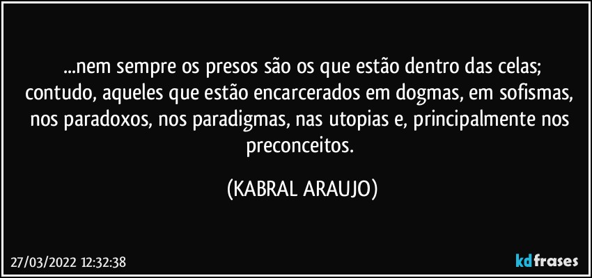 ...nem sempre os presos são os que estão dentro das celas;
contudo, aqueles que estão encarcerados em dogmas, em sofismas, nos paradoxos, nos paradigmas, nas utopias e, principalmente nos preconceitos. (KABRAL ARAUJO)