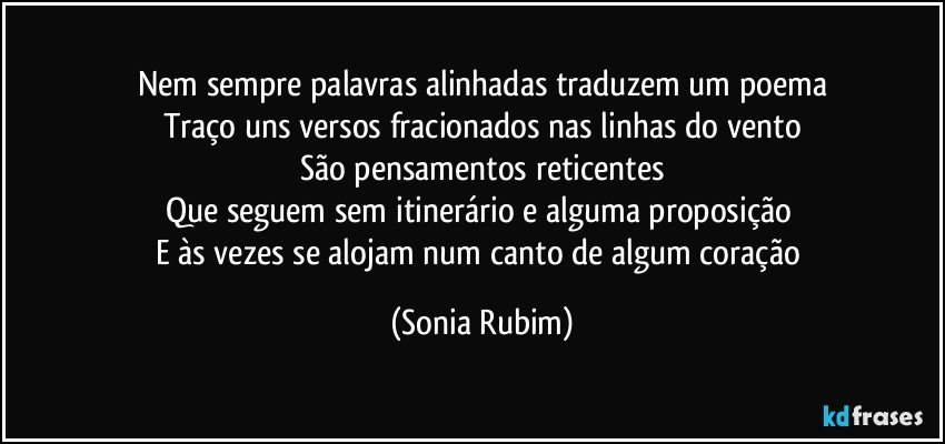 Nem sempre palavras alinhadas traduzem um poema
Traço uns versos fracionados nas linhas do vento
São pensamentos reticentes
Que seguem sem itinerário e alguma proposição 
E às vezes se alojam num canto de algum coração (Sonia Rubim)