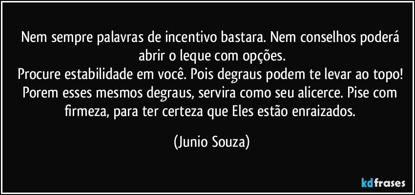 Nem sempre palavras de incentivo bastara. Nem conselhos poderá abrir o leque com opções.
Procure estabilidade em você. Pois degraus podem te levar ao topo! Porem esses mesmos degraus, servira como seu alicerce. Pise com firmeza, para ter certeza que Eles estão enraizados. (Junio Souza)