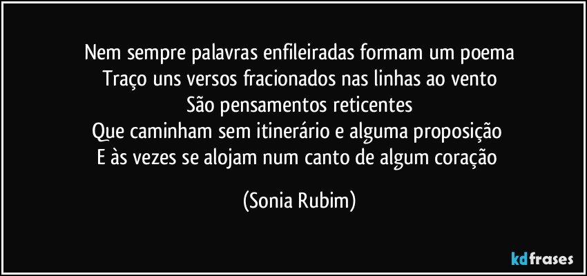 Nem sempre palavras enfileiradas formam um poema
Traço uns versos fracionados nas linhas ao vento
São pensamentos reticentes
Que caminham sem itinerário e alguma proposição  
E às vezes se alojam num canto de  algum coração (Sonia Rubim)