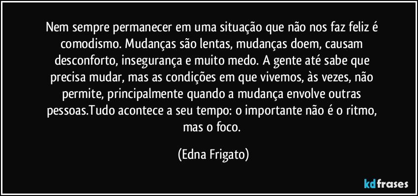 Nem sempre permanecer em uma situação que não nos faz feliz é comodismo. Mudanças são lentas, mudanças doem, causam desconforto, insegurança e muito medo. A gente até sabe que precisa mudar, mas as condições em que vivemos, às vezes, não permite, principalmente quando a mudança envolve outras pessoas.Tudo acontece a seu tempo: o importante não é o ritmo, mas o foco. (Edna Frigato)