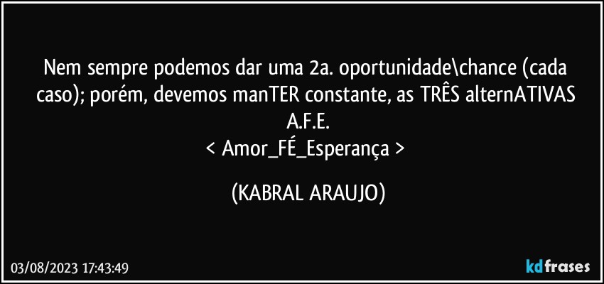 Nem sempre podemos dar uma 2a. oportunidade\chance (cada caso); porém, devemos manTER constante, as TRÊS alternATIVAS A.F.E.
< Amor_FÉ_Esperança > (KABRAL ARAUJO)