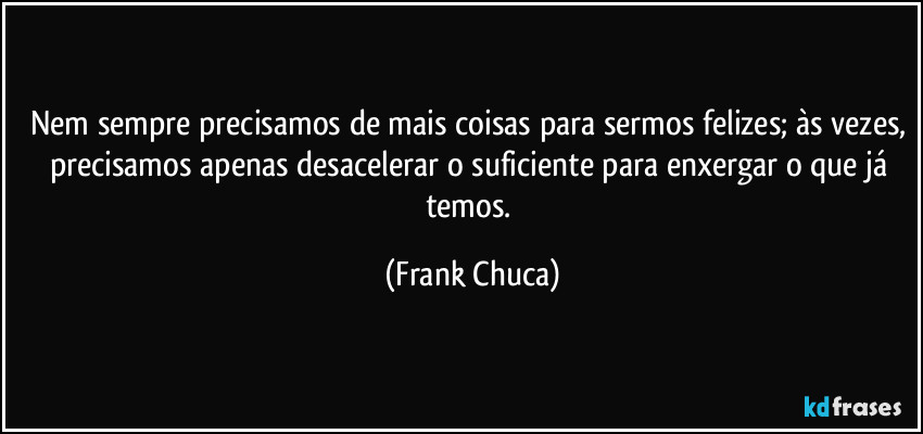 Nem sempre precisamos de mais coisas para sermos felizes; às vezes, precisamos apenas desacelerar o suficiente para enxergar o que já temos. (Frank Chuca)