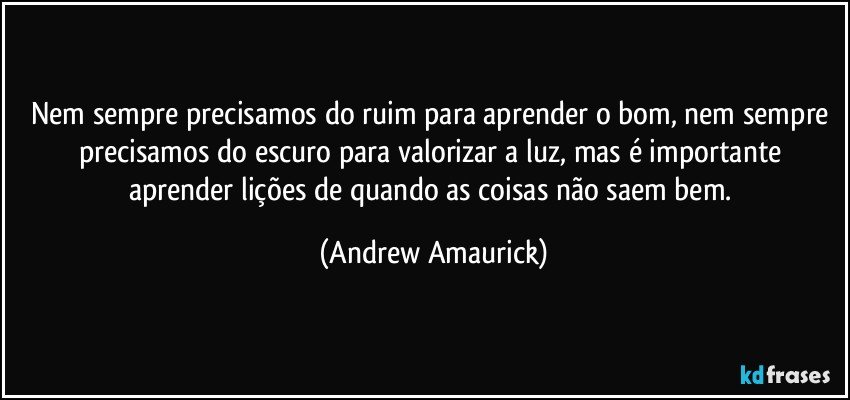 Nem sempre precisamos do ruim para aprender o bom, nem sempre precisamos do escuro para valorizar a luz, mas é importante aprender lições de quando as coisas não saem bem. (Andrew Amaurick)