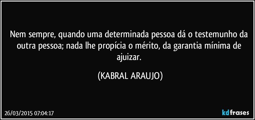 Nem sempre, quando uma determinada pessoa dá o testemunho da outra pessoa; nada lhe propícia o mérito, da garantia mínima de ajuizar. (KABRAL ARAUJO)