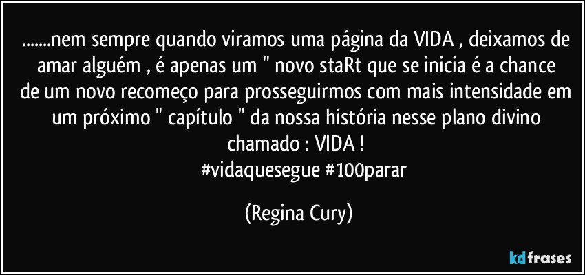 ...nem sempre quando viramos uma página da VIDA , deixamos de amar  alguém  , é apenas um  " novo staRt  que  se inicia  é  a chance de um novo recomeço para prosseguirmos  com mais intensidade em um próximo   " capítulo " da nossa história nesse plano divino  chamado : VIDA !  
            #vidaquesegue #100parar (Regina Cury)