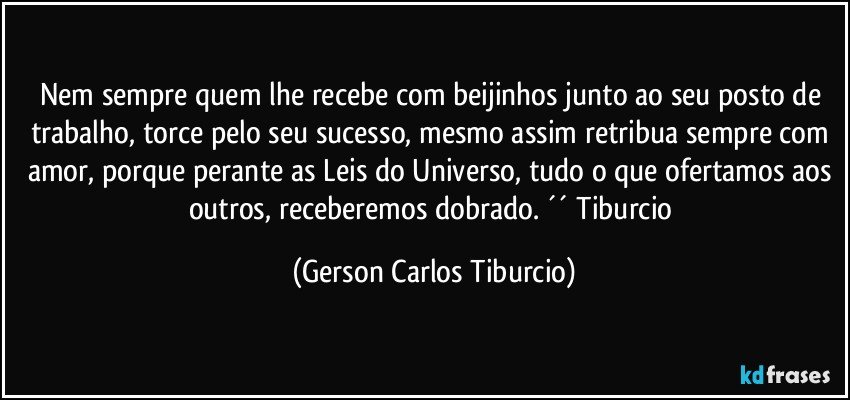 Nem sempre quem lhe recebe com beijinhos junto ao seu posto de trabalho, torce pelo seu sucesso, mesmo assim retribua sempre com amor, porque perante as Leis do Universo, tudo o que ofertamos aos outros, receberemos dobrado. ´´ Tiburcio (Gerson Carlos Tiburcio)