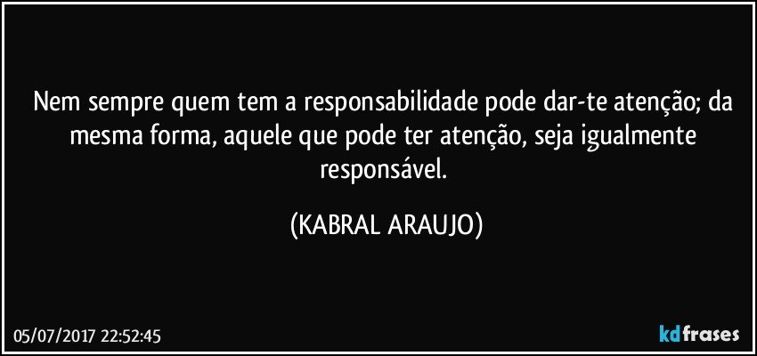 Nem sempre quem tem a responsabilidade pode dar-te atenção; da mesma forma, aquele que pode ter atenção, seja igualmente responsável. (KABRAL ARAUJO)