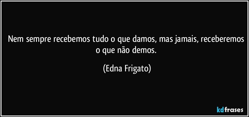 Nem sempre recebemos tudo o que damos, mas jamais, receberemos o que não demos. (Edna Frigato)