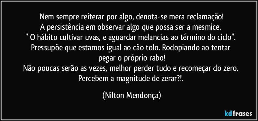 Nem sempre reiterar por algo, denota-se mera reclamação!
A persistência em observar algo que possa ser a mesmice. 
" O hábito cultivar uvas, e aguardar melancias ao término do ciclo". Pressupõe que estamos igual ao cão tolo. Rodopiando ao tentar pegar o próprio rabo!
Não poucas serão as vezes, melhor perder tudo e recomeçar do zero. 
Percebem a magnitude de zerar?!. (Nilton Mendonça)