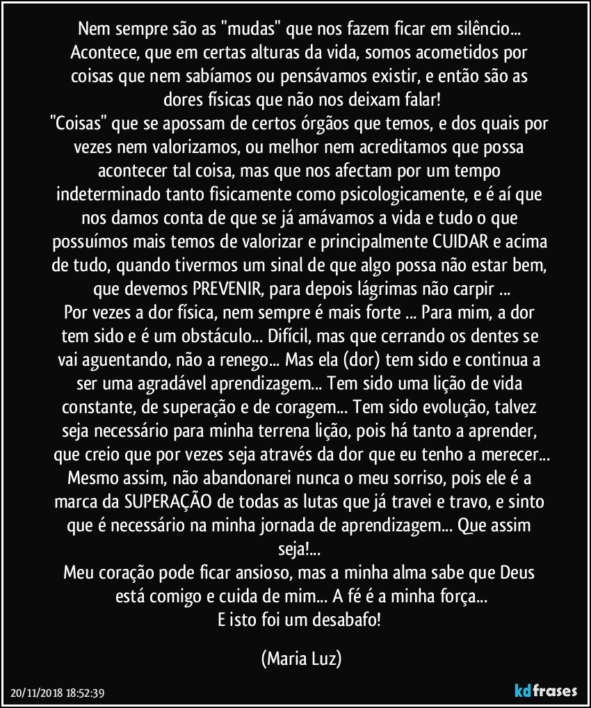 Nem sempre são as "mudas" que nos fazem ficar em silêncio... Acontece, que em certas alturas da vida, somos acometidos por coisas que nem sabíamos ou pensávamos existir, e então são as dores físicas que não nos deixam falar!
"Coisas" que se apossam de certos órgãos que temos, e dos quais por vezes nem valorizamos, ou melhor nem acreditamos que possa acontecer tal coisa, mas que nos afectam por um tempo indeterminado tanto fisicamente como psicologicamente, e é aí que nos damos conta de que se já amávamos a vida e tudo o que possuímos mais temos de valorizar e principalmente CUIDAR e acima de tudo, quando tivermos um sinal de que algo possa não estar bem, que devemos PREVENIR, para depois lágrimas não carpir ...
Por vezes a dor física, nem sempre é mais forte ... Para mim, a dor tem sido e é um obstáculo... Difícil, mas que cerrando os dentes se vai aguentando, não a renego... Mas ela (dor) tem sido e continua a ser uma agradável aprendizagem... Tem sido uma lição de vida constante, de superação e de coragem... Tem sido evolução, talvez seja necessário para minha terrena lição, pois há tanto a aprender, que creio que por vezes seja através da dor que eu tenho a merecer...
Mesmo assim, não abandonarei nunca o meu sorriso, pois ele é a marca da SUPERAÇÃO de todas as lutas que já travei e travo, e sinto que é necessário na minha jornada de aprendizagem... Que assim seja!... 
Meu coração pode ficar ansioso, mas a minha alma sabe que Deus está comigo e cuida de mim... A fé é a minha força...
E isto foi um desabafo! (Maria Luz)