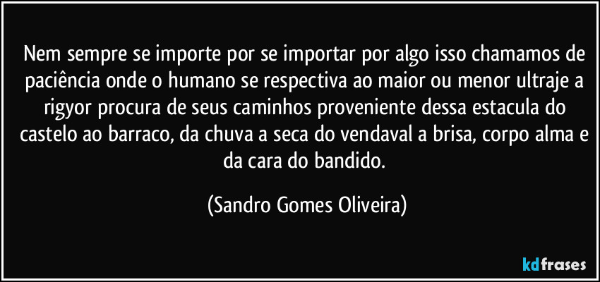 Nem sempre se importe por se importar por algo isso chamamos de paciência onde o humano se respectiva ao maior ou menor ultraje a rigyor  procura de seus caminhos proveniente dessa estacula do castelo ao barraco, da chuva a seca do vendaval a brisa, corpo alma e da cara do bandido. (Sandro Gomes Oliveira)