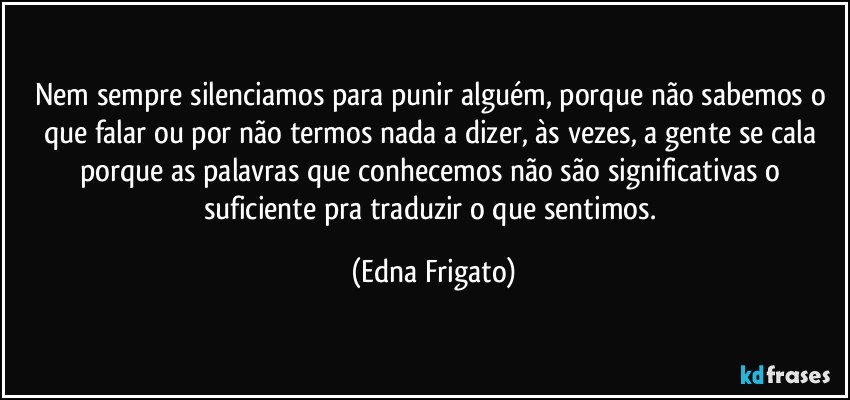 Nem sempre silenciamos para punir alguém, porque não sabemos o que falar ou por não termos nada a dizer, às vezes, a gente se cala porque as palavras que conhecemos não são significativas o suficiente pra traduzir o que sentimos. (Edna Frigato)