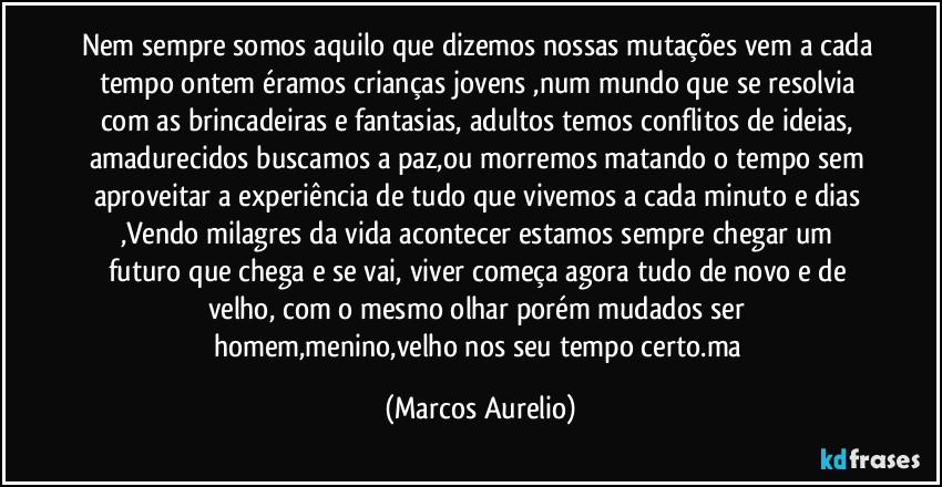 Nem sempre somos aquilo que dizemos nossas mutações vem a cada tempo ontem éramos crianças jovens ,num mundo que se resolvia com as brincadeiras e fantasias, adultos temos conflitos de ideias, amadurecidos buscamos a paz,ou morremos matando o tempo sem aproveitar a experiência de tudo que vivemos a cada minuto e dias ,Vendo   milagres  da vida acontecer  estamos sempre  chegar um futuro que chega e se vai, viver começa agora tudo de novo e de velho, com o mesmo olhar porém mudados    ser homem,menino,velho nos seu tempo certo.ma (Marcos Aurelio)