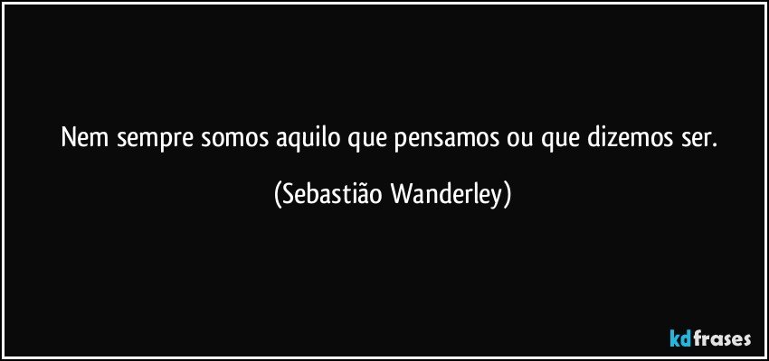 Nem sempre somos aquilo que pensamos ou que dizemos ser. (Sebastião Wanderley)