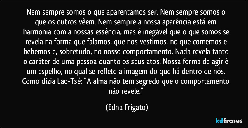 Nem sempre somos o que aparentamos ser. Nem sempre somos o que os outros vêem. Nem sempre a nossa aparência está em harmonia com a nossas essência, mas é inegável que o que somos se revela na forma que falamos, que nos vestimos, no que comemos e bebemos e, sobretudo, no nosso comportamento. Nada revela tanto o caráter de uma pessoa quanto os seus atos. Nossa forma de agir é um espelho, no qual se reflete a imagem do que há dentro de nós. Como dizia Lao-Tsé: "A alma não tem segredo que o comportamento não revele." (Edna Frigato)