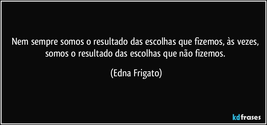 Nem sempre somos o resultado das escolhas que fizemos, às vezes, somos o resultado das escolhas que não fizemos. (Edna Frigato)