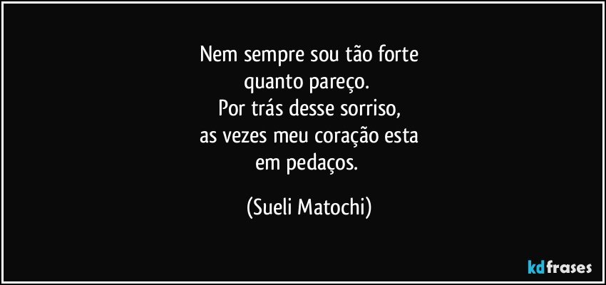 Nem sempre sou tão forte
quanto pareço. 
Por trás desse sorriso,
as vezes meu coração esta
em pedaços. (Sueli Matochi)