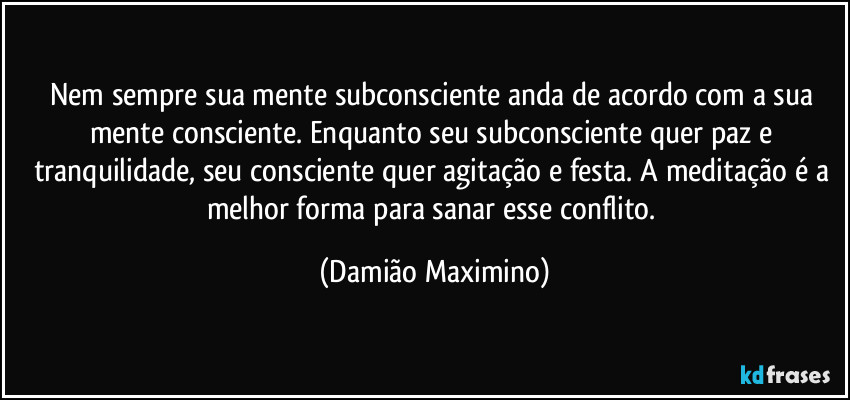 Nem sempre sua mente subconsciente anda de acordo com a sua mente consciente. Enquanto seu subconsciente quer paz e tranquilidade, seu consciente quer agitação e festa. A meditação é a melhor forma para sanar esse conflito. (Damião Maximino)