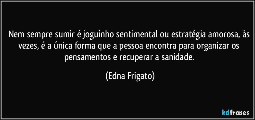 Nem sempre sumir é joguinho sentimental ou estratégia amorosa, às vezes, é a única forma que a pessoa encontra para organizar os pensamentos e recuperar a sanidade. (Edna Frigato)