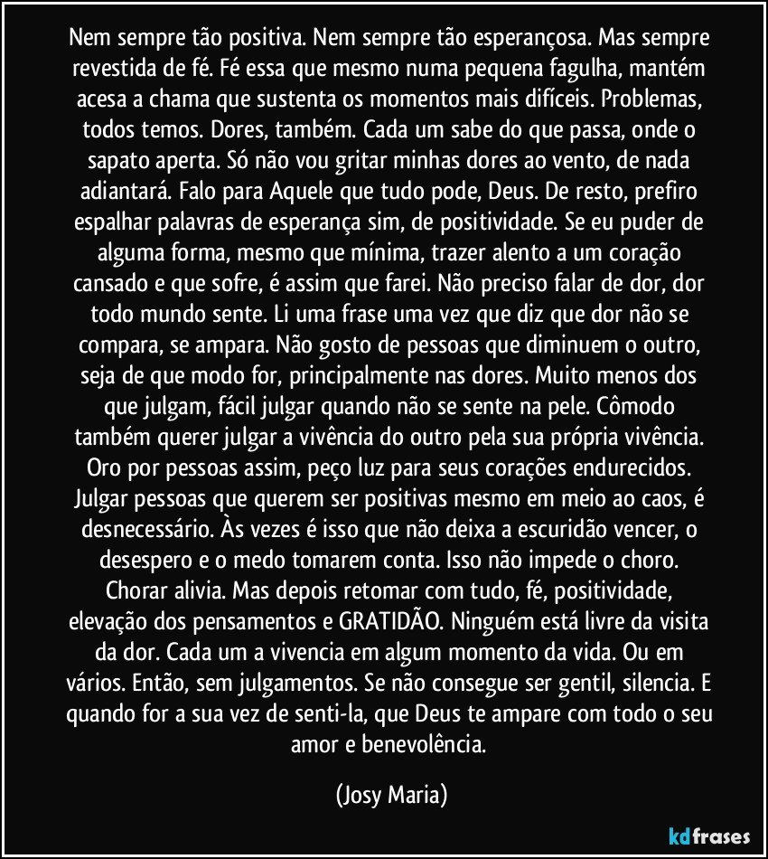 Nem sempre tão positiva. Nem sempre tão esperançosa. Mas sempre revestida de fé. Fé essa que mesmo numa pequena fagulha, mantém acesa a chama que sustenta os momentos mais difíceis. Problemas, todos temos. Dores, também. Cada um sabe do que passa, onde o sapato aperta. Só não vou gritar minhas dores ao vento, de nada adiantará. Falo para Aquele que tudo pode, Deus. De resto, prefiro espalhar palavras de esperança sim, de positividade. Se eu puder de alguma forma, mesmo que mínima, trazer alento a um coração cansado e que sofre, é assim que farei. Não preciso falar de dor, dor todo mundo sente. Li uma frase uma vez que diz que dor não se compara, se ampara. Não gosto de pessoas que diminuem o outro, seja de que modo for, principalmente nas dores. Muito menos dos que julgam, fácil julgar quando não se sente na pele. Cômodo também querer julgar a vivência do outro pela sua própria vivência. Oro por pessoas assim, peço luz para seus corações endurecidos. Julgar pessoas que querem ser positivas mesmo em meio ao caos, é desnecessário. Às vezes é isso que não deixa a escuridão vencer, o desespero e o medo tomarem conta. Isso não impede o choro. Chorar alivia. Mas depois retomar com tudo, fé, positividade, elevação dos pensamentos e GRATIDÃO. Ninguém está livre da visita da dor. Cada um a vivencia em algum momento da vida. Ou em vários. Então, sem julgamentos. Se não consegue ser gentil, silencia. E quando for a sua vez de senti-la, que Deus te ampare com todo o seu amor e benevolência. (Josy Maria)