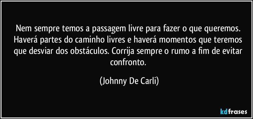 Nem sempre temos a passagem livre para fazer o que queremos. Haverá partes do caminho livres e haverá momentos que teremos que desviar dos obstáculos. Corrija sempre o rumo a fim de evitar confronto. (Johnny De Carli)