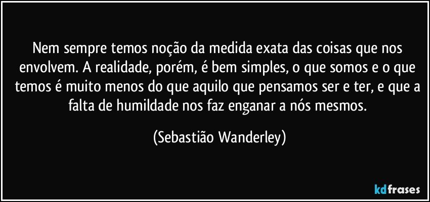 Nem sempre temos noção da medida exata das coisas que nos envolvem. A realidade, porém, é bem simples, o que somos e o que temos é muito menos do que aquilo que pensamos ser e ter, e que a falta de humildade nos faz enganar a nós mesmos. (Sebastião Wanderley)