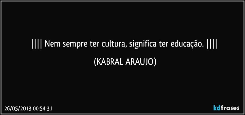  Nem sempre ter cultura, significa ter educação.  (KABRAL ARAUJO)