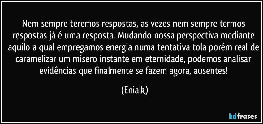 Nem sempre teremos respostas, as vezes nem sempre termos respostas já é uma resposta. Mudando nossa perspectiva mediante aquilo a qual empregamos energia numa tentativa tola porém real de caramelizar um mísero instante em eternidade, podemos analisar evidências que finalmente se fazem agora, ausentes! (Enialk)