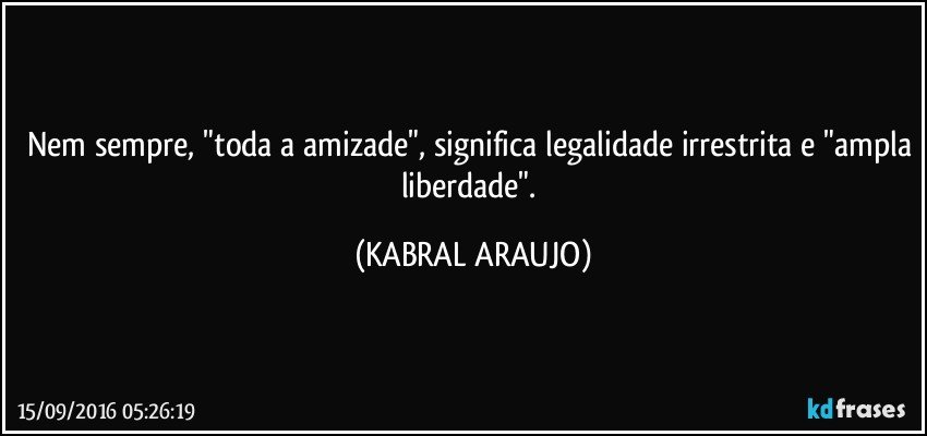 Nem sempre, "toda a amizade", significa legalidade irrestrita e "ampla liberdade". (KABRAL ARAUJO)