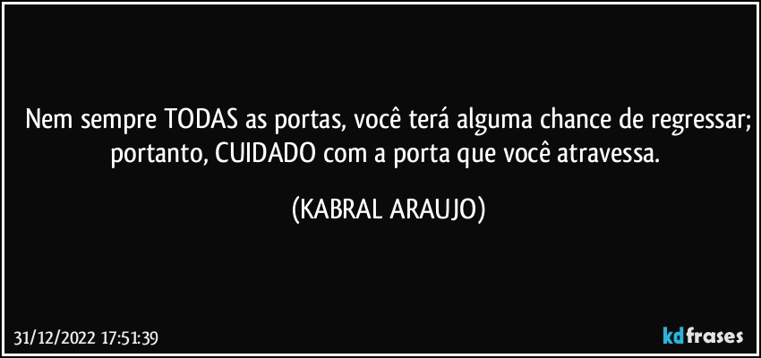 Nem sempre TODAS as portas, você terá alguma chance de regressar;
portanto, CUIDADO com a porta que você atravessa. (KABRAL ARAUJO)