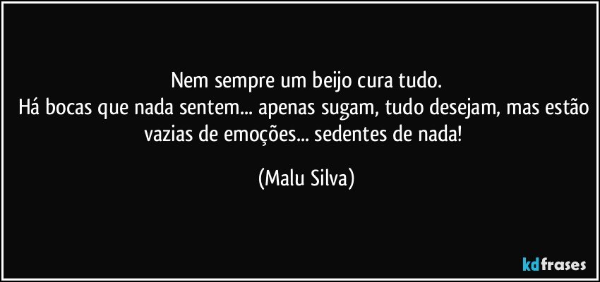 Nem sempre um beijo cura tudo.
Há bocas que nada sentem... apenas sugam, tudo desejam, mas estão vazias de emoções... sedentes de nada! (Malu Silva)