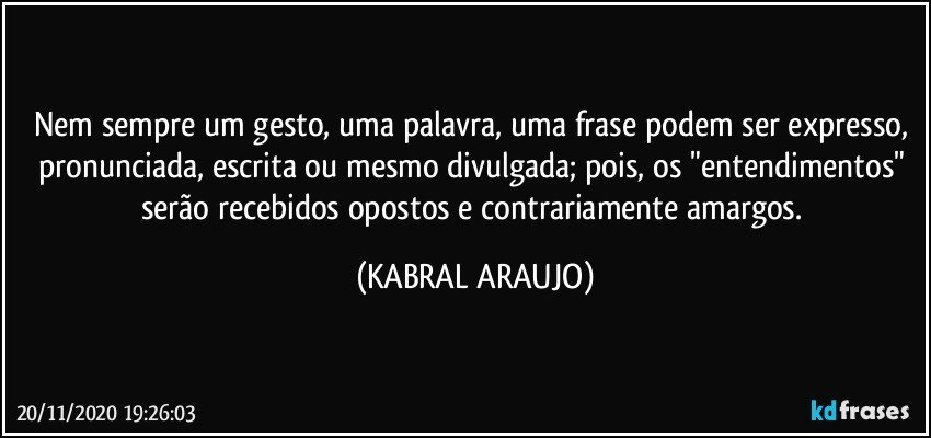 Nem sempre um gesto, uma palavra, uma frase podem ser expresso, pronunciada, escrita ou mesmo divulgada; pois, os "entendimentos" serão recebidos opostos e contrariamente amargos. (KABRAL ARAUJO)