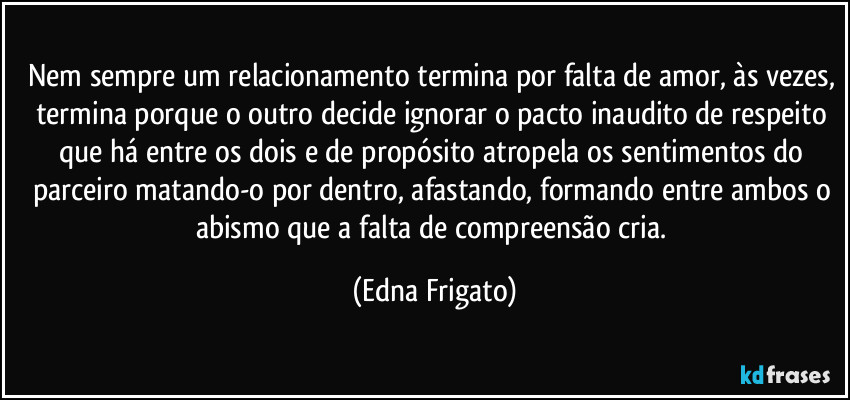 Nem sempre um relacionamento termina por falta de amor, às vezes, termina porque o outro decide ignorar o pacto inaudito de respeito que há entre os dois e de propósito atropela os sentimentos do parceiro matando-o por dentro, afastando, formando entre ambos o abismo que a falta de compreensão cria. (Edna Frigato)