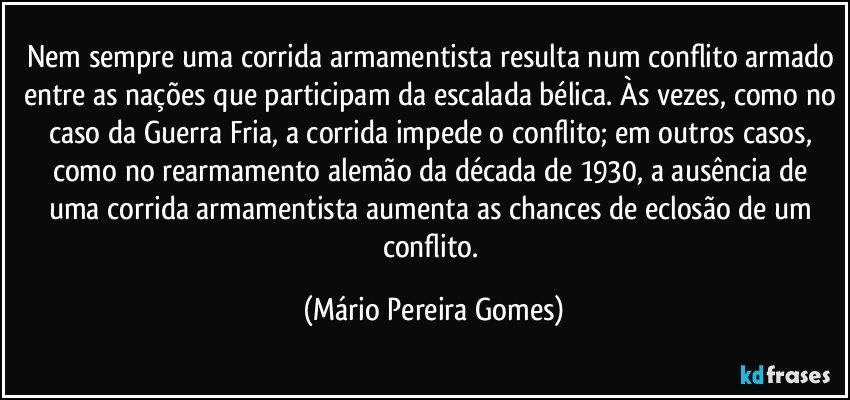 Nem sempre uma corrida armamentista resulta num conflito armado entre as nações que participam da escalada bélica. Às vezes, como no caso da Guerra Fria, a corrida impede o conflito; em outros casos, como no rearmamento alemão da década de 1930, a ausência de uma corrida armamentista aumenta as chances de eclosão de um conflito. (Mário Pereira Gomes)