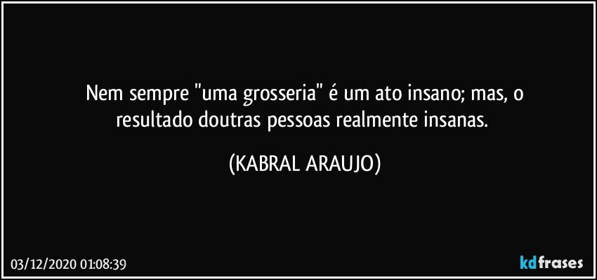 Nem sempre "uma grosseria" é um ato insano; mas, o
resultado doutras pessoas realmente insanas. (KABRAL ARAUJO)